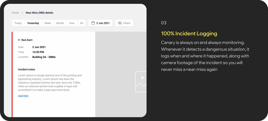 Near miss details dashboard. 03, 100% Incident Logging: Canary is always on and always monitoring. Whenever it detects a dangerous situation, it logs when and where it happened, along with camera footage of the incident so you will never miss a near-miss again